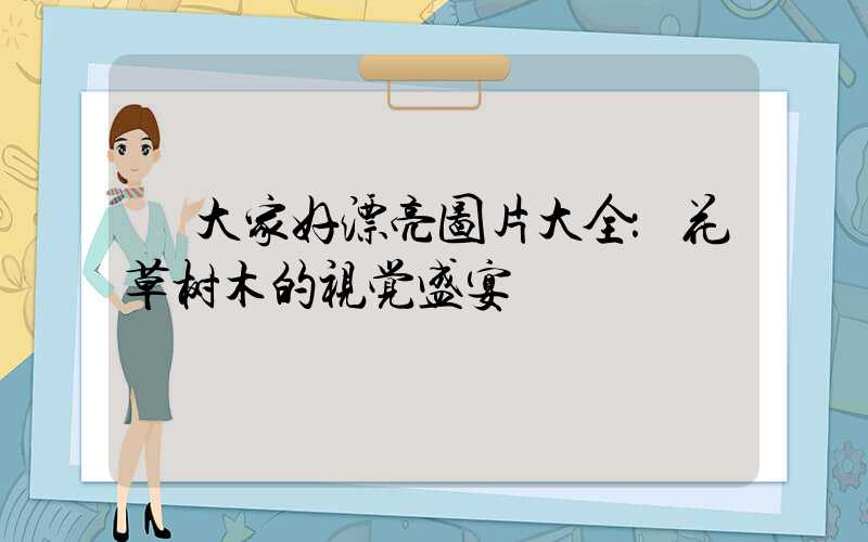  大家好漂亮图片大全：花草树木的视觉盛宴